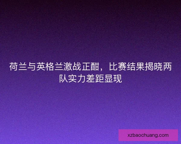 荷兰与英格兰激战正酣，比赛结果揭晓两队实力差距显现