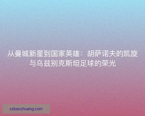 从曼城新星到国家英雄：胡萨诺夫的凯旋与乌兹别克斯坦足球的荣光