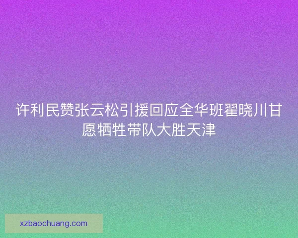 许利民赞张云松引援回应全华班翟晓川甘愿牺牲带队大胜天津