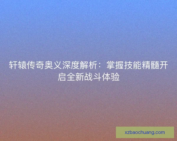 轩辕传奇奥义深度解析：掌握技能精髓开启全新战斗体验