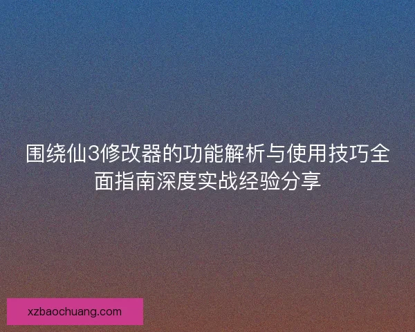 围绕仙3修改器的功能解析与使用技巧全面指南深度实战经验分享