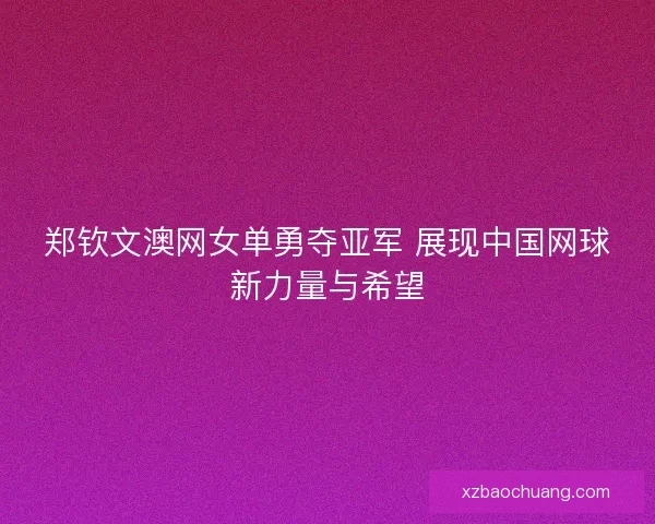 郑钦文澳网女单勇夺亚军 展现中国网球新力量与希望