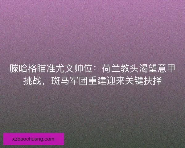 滕哈格瞄准尤文帅位：荷兰教头渴望意甲挑战，斑马军团重建迎来关键抉择
