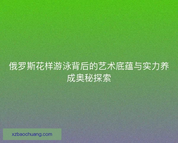 俄罗斯花样游泳背后的艺术底蕴与实力养成奥秘探索