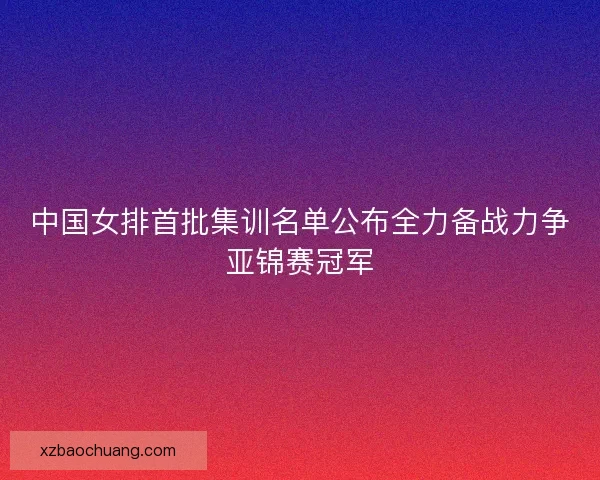 中国女排首批集训名单公布全力备战力争亚锦赛冠军
