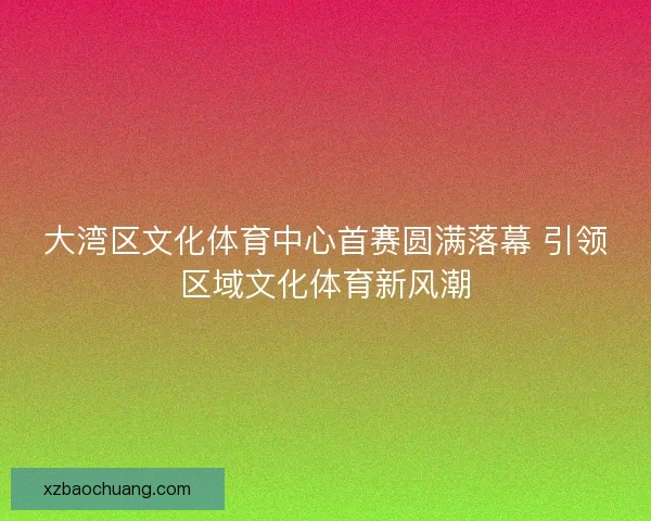 大湾区文化体育中心首赛圆满落幕 引领区域文化体育新风潮
