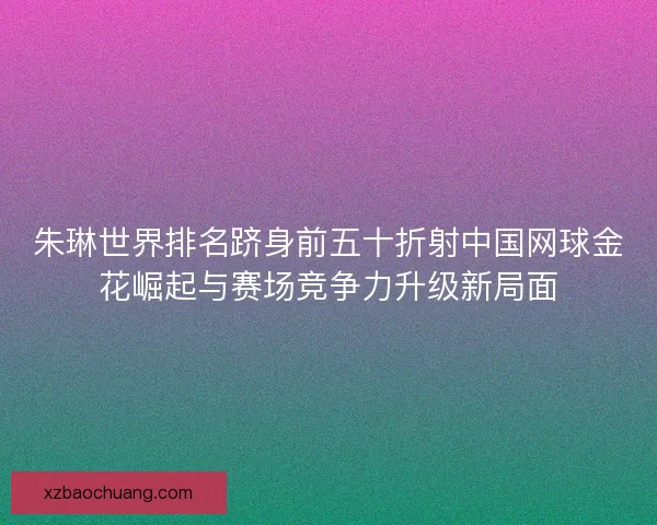 朱琳世界排名跻身前五十折射中国网球金花崛起与赛场竞争力升级新局面