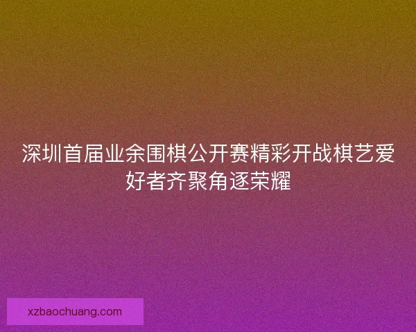 深圳首届业余围棋公开赛精彩开战棋艺爱好者齐聚角逐荣耀