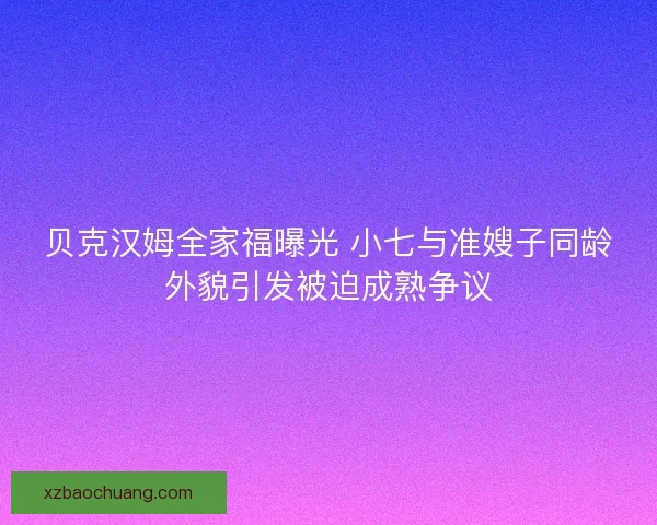 贝克汉姆全家福曝光 小七与准嫂子同龄外貌引发被迫成熟争议