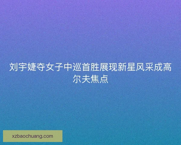 刘宇婕夺女子中巡首胜展现新星风采成高尔夫焦点