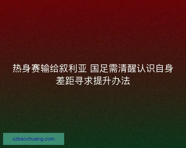 热身赛输给叙利亚 国足需清醒认识自身差距寻求提升办法