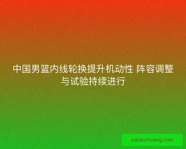 中国男篮内线轮换提升机动性 阵容调整与试验持续进行