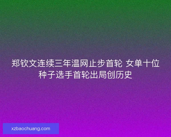 郑钦文连续三年温网止步首轮 女单十位种子选手首轮出局创历史