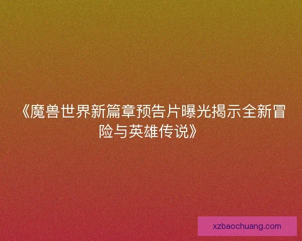 《魔兽世界新篇章预告片曝光揭示全新冒险与英雄传说》