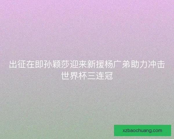 出征在即孙颖莎迎来新援杨广弟助力冲击世界杯三连冠