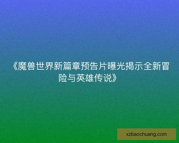 《魔兽世界新篇章预告片曝光揭示全新冒险与英雄传说》